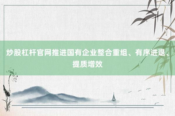 炒股杠杆官网推进国有企业整合重组、有序进退、提质增效