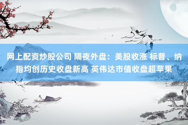 网上配资炒股公司 隔夜外盘：美股收涨 标普、纳指均创历史收盘新高 英伟达市值收盘超苹果