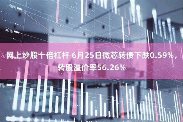 网上炒股十倍杠杆 6月25日微芯转债下跌0.59%，转股溢价率56.26%