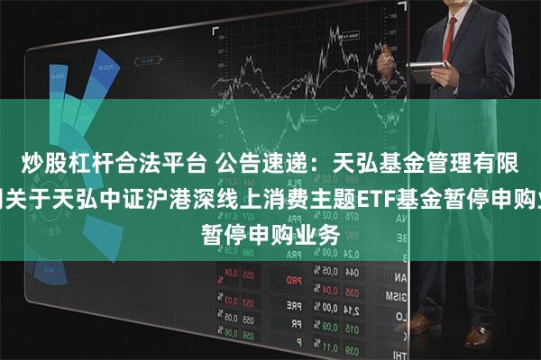 炒股杠杆合法平台 公告速递：天弘基金管理有限公司关于天弘中证沪港深线上消费主题ETF基金暂停申购业务