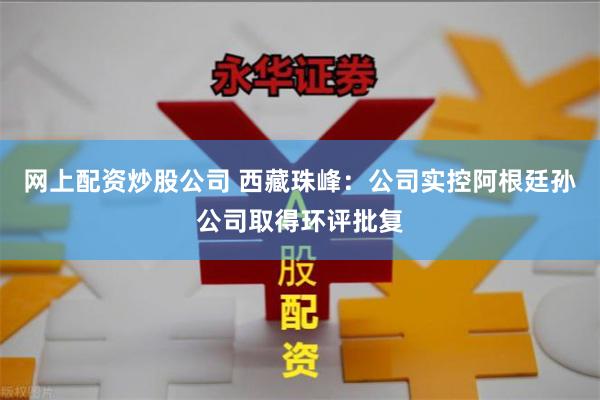 网上配资炒股公司 西藏珠峰：公司实控阿根廷孙公司取得环评批复