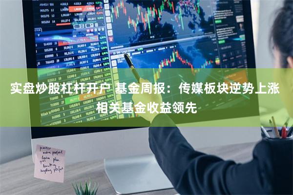 实盘炒股杠杆开户 基金周报：传媒板块逆势上涨 相关基金收益领先