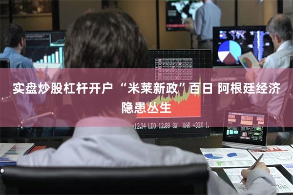 实盘炒股杠杆开户 “米莱新政”百日 阿根廷经济隐患丛生