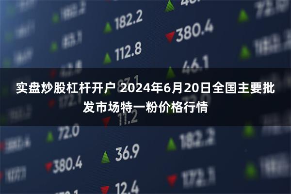 实盘炒股杠杆开户 2024年6月20日全国主要批发市场特一粉价格行情