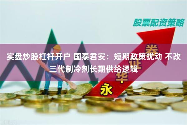 实盘炒股杠杆开户 国泰君安：短期政策扰动 不改三代制冷剂长期供给逻辑