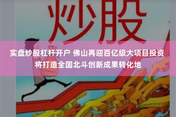 实盘炒股杠杆开户 佛山再迎百亿级大项目投资 将打造全国北斗创新成果转化地